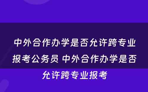 中外合作办學(xué)是否允许跨专业报考公務(wù)员 中外合作办學(xué)是否允许跨专业报考