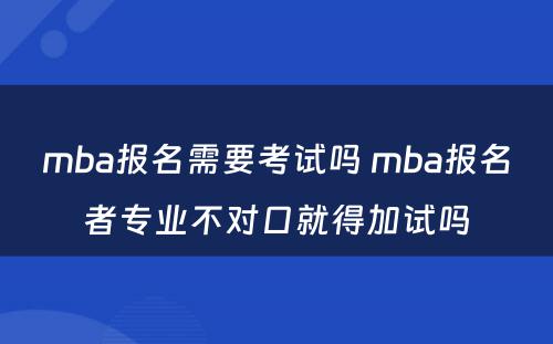 mba报名需要考试吗 mba报名者专业不对口就得加试吗