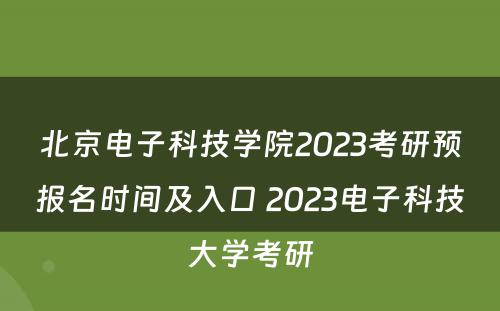北京電(diàn)子科(kē)技學(xué)院2023考研预报名时间及入口 2023電(diàn)子科(kē)技大學(xué)考研
