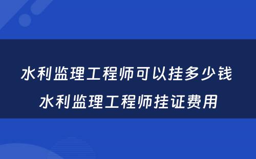 水利监理(lǐ)工程师可(kě)以挂多(duō)少钱 水利监理(lǐ)工程师挂证费用(yòng)