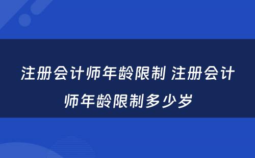 注册会计师年龄限制 注册会计师年龄限制多(duō)少岁