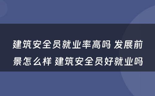 建筑安全员就业率高吗 发展前景怎么样 建筑安全员好就业吗
