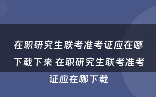 在职研究生联考准考证应在哪下载下来 在职研究生联考准考证应在哪下载