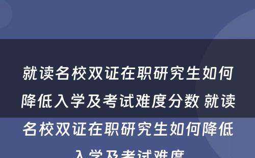 就读名校双证在职研究生如何降低入學(xué)及考试难度分(fēn)数 就读名校双证在职研究生如何降低入學(xué)及考试难度