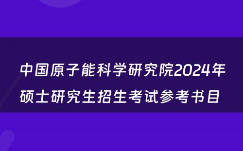 中國(guó)原子能(néng)科(kē)學(xué)研究院2024年硕士研究生招生考试参考书目 