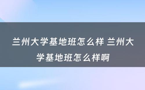 兰州大學(xué)基地班怎么样 兰州大學(xué)基地班怎么样啊