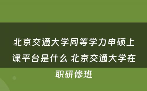 北京交通大學(xué)同等學(xué)力申硕上课平台是什么 北京交通大學(xué)在职研修班