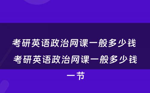 考研英语政治网课一般多(duō)少钱 考研英语政治网课一般多(duō)少钱一节