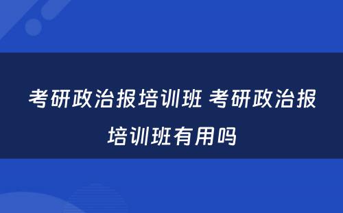 考研政治报培训班 考研政治报培训班有(yǒu)用(yòng)吗