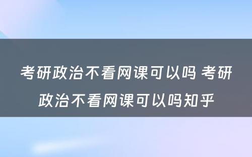 考研政治不看网课可(kě)以吗 考研政治不看网课可(kě)以吗知乎