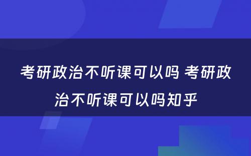考研政治不听课可(kě)以吗 考研政治不听课可(kě)以吗知乎