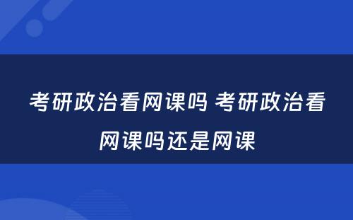 考研政治看网课吗 考研政治看网课吗还是网课