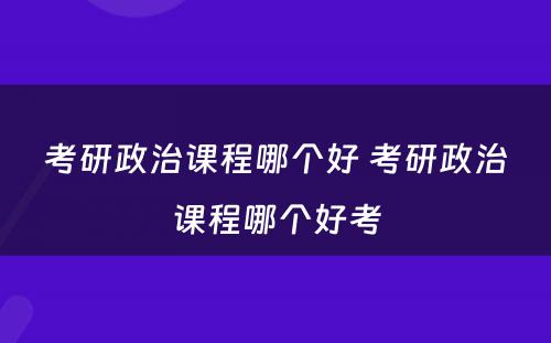 考研政治课程哪个好 考研政治课程哪个好考