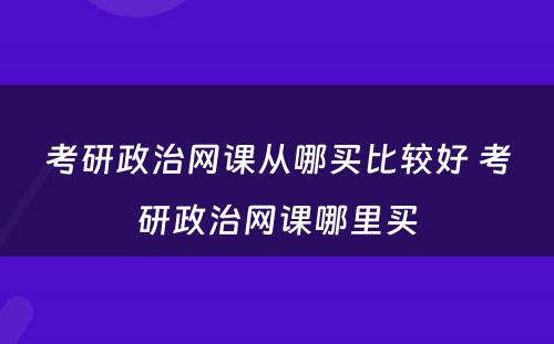 考研政治网课从哪买比较好 考研政治网课哪里买