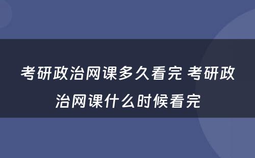 考研政治网课多(duō)久看完 考研政治网课什么时候看完