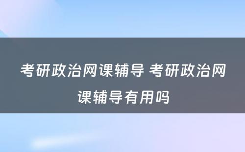 考研政治网课辅导 考研政治网课辅导有(yǒu)用(yòng)吗