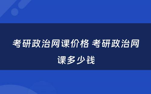考研政治网课价格 考研政治网课多(duō)少钱