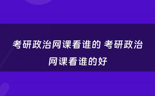 考研政治网课看谁的 考研政治网课看谁的好