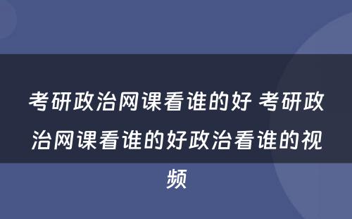 考研政治网课看谁的好 考研政治网课看谁的好政治看谁的视频