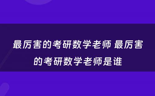 最厉害的考研数學(xué)老师 最厉害的考研数學(xué)老师是谁