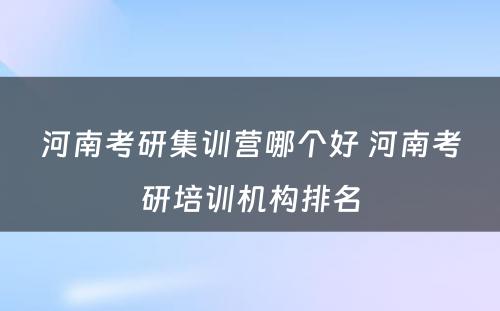 河南考研集训营哪个好 河南考研培训机构排名