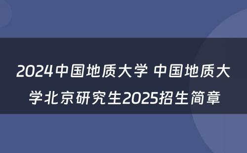 2024中國(guó)地质大學(xué) 中國(guó)地质大學(xué)北京研究生2025招生简章