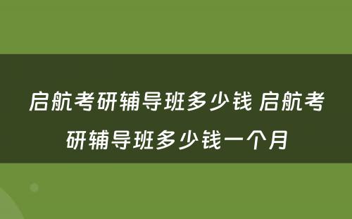 启航考研辅导班多(duō)少钱 启航考研辅导班多(duō)少钱一个月