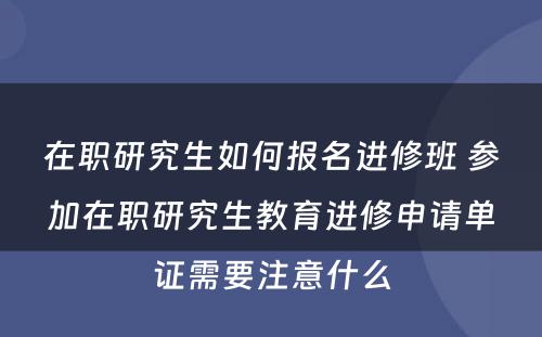 在职研究生如何报名进修班 参加在职研究生教育进修申请单证需要注意什么