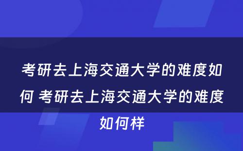 考研去上海交通大學(xué)的难度如何 考研去上海交通大學(xué)的难度如何样