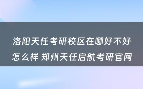 洛阳天任考研校區(qū)在哪好不好怎么样 郑州天任启航考研官网