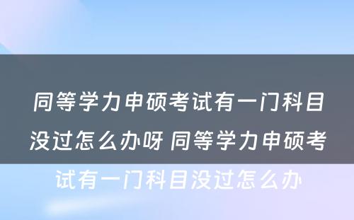 同等學(xué)力申硕考试有(yǒu)一门科(kē)目没过怎么办呀 同等學(xué)力申硕考试有(yǒu)一门科(kē)目没过怎么办