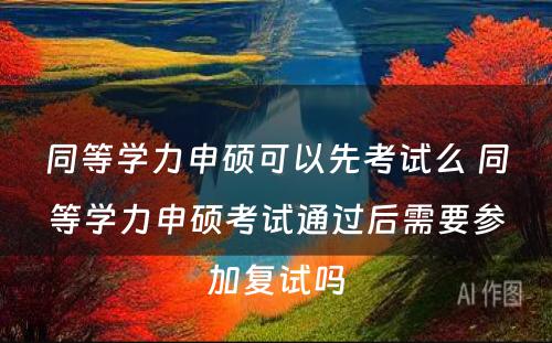 同等學(xué)力申硕可(kě)以先考试么 同等學(xué)力申硕考试通过后需要参加复试吗