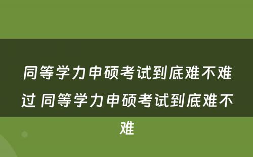 同等學(xué)力申硕考试到底难不难过 同等學(xué)力申硕考试到底难不难