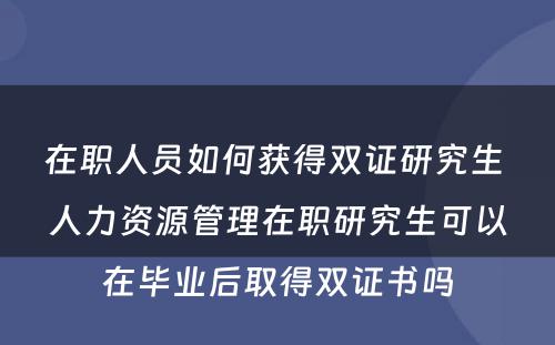 在职人员如何获得双证研究生 人力资源管理(lǐ)在职研究生可(kě)以在毕业后取得双证书吗