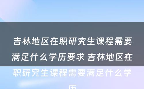 吉林地區(qū)在职研究生课程需要满足什么學(xué)历要求 吉林地區(qū)在职研究生课程需要满足什么學(xué)历