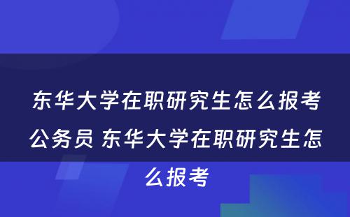 东华大學(xué)在职研究生怎么报考公務(wù)员 东华大學(xué)在职研究生怎么报考