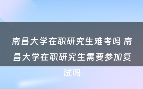 南昌大學(xué)在职研究生难考吗 南昌大學(xué)在职研究生需要参加复试吗