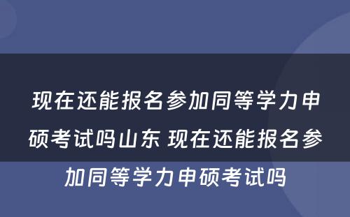 现在还能(néng)报名参加同等學(xué)力申硕考试吗山(shān)东 现在还能(néng)报名参加同等學(xué)力申硕考试吗