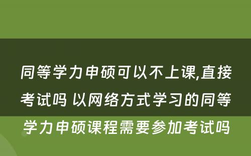 同等學(xué)力申硕可(kě)以不上课,直接考试吗 以网络方式學(xué)习的同等學(xué)力申硕课程需要参加考试吗