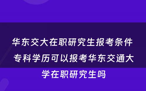 华东交大在职研究生报考条件 专科(kē)學(xué)历可(kě)以报考华东交通大學(xué)在职研究生吗
