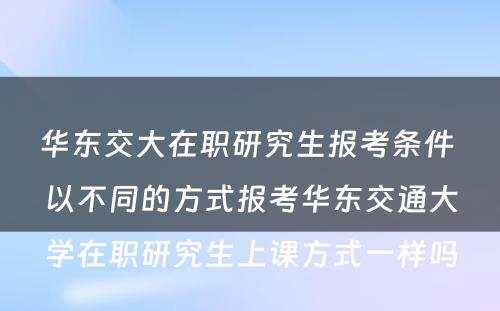 华东交大在职研究生报考条件 以不同的方式报考华东交通大學(xué)在职研究生上课方式一样吗