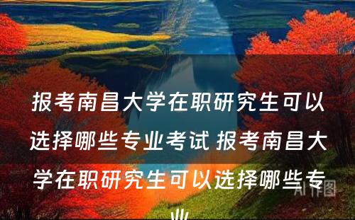 报考南昌大學(xué)在职研究生可(kě)以选择哪些专业考试 报考南昌大學(xué)在职研究生可(kě)以选择哪些专业