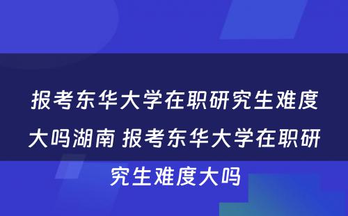 报考东华大學(xué)在职研究生难度大吗湖(hú)南 报考东华大學(xué)在职研究生难度大吗