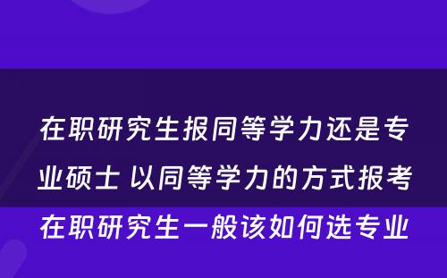 在职研究生报同等學(xué)力还是专业硕士 以同等學(xué)力的方式报考在职研究生一般该如何选专业