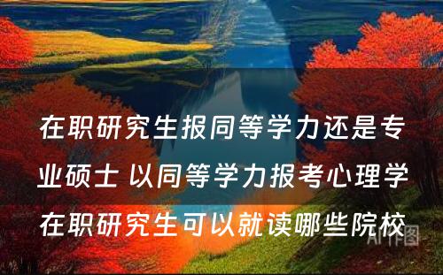 在职研究生报同等學(xué)力还是专业硕士 以同等學(xué)力报考心理(lǐ)學(xué)在职研究生可(kě)以就读哪些院校