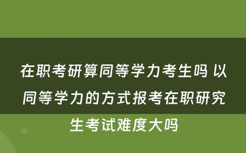 在职考研算同等學(xué)力考生吗 以同等學(xué)力的方式报考在职研究生考试难度大吗