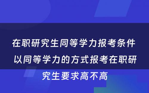 在职研究生同等學(xué)力报考条件 以同等學(xué)力的方式报考在职研究生要求高不高