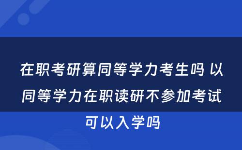 在职考研算同等學(xué)力考生吗 以同等學(xué)力在职读研不参加考试可(kě)以入學(xué)吗