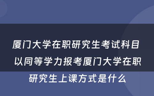 厦门大學(xué)在职研究生考试科(kē)目 以同等學(xué)力报考厦门大學(xué)在职研究生上课方式是什么